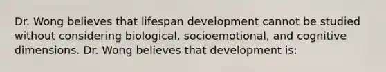 Dr. Wong believes that lifespan development cannot be studied without considering biological, socioemotional, and cognitive dimensions. Dr. Wong believes that development is: