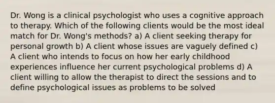 Dr. Wong is a clinical psychologist who uses a cognitive approach to therapy. Which of the following clients would be the most ideal match for Dr. Wong's methods? a) A client seeking therapy for personal growth b) A client whose issues are vaguely defined c) A client who intends to focus on how her early childhood experiences influence her current psychological problems d) A client willing to allow the therapist to direct the sessions and to define psychological issues as problems to be solved