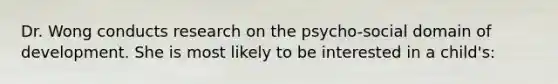 Dr. Wong conducts research on the psycho-social domain of development. She is most likely to be interested in a child's: