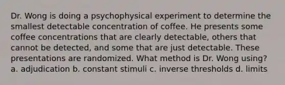 Dr. Wong is doing a psychophysical experiment to determine the smallest detectable concentration of coffee. He presents some coffee concentrations that are clearly detectable, others that cannot be detected, and some that are just detectable. These presentations are randomized. What method is Dr. Wong using? a. adjudication b. constant stimuli c. inverse thresholds d. limits