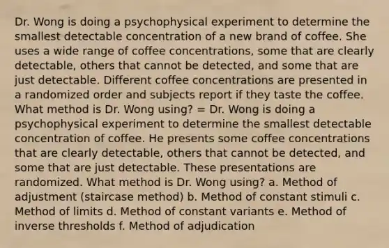 Dr. Wong is doing a psychophysical experiment to determine the smallest detectable concentration of a new brand of coffee. She uses a wide range of coffee concentrations, some that are clearly detectable, others that cannot be detected, and some that are just detectable. Different coffee concentrations are presented in a randomized order and subjects report if they taste the coffee. What method is Dr. Wong using? = Dr. Wong is doing a psychophysical experiment to determine the smallest detectable concentration of coffee. He presents some coffee concentrations that are clearly detectable, others that cannot be detected, and some that are just detectable. These presentations are randomized. What method is Dr. Wong using? a. Method of adjustment (staircase method) b. Method of constant stimuli c. Method of limits d. Method of constant variants e. Method of inverse thresholds f. Method of adjudication