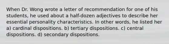 When Dr. Wong wrote a letter of recommendation for one of his students, he used about a half-dozen adjectives to describe her essential personality characteristics. In other words, he listed her a) cardinal dispositions. b) tertiary dispositions. c) central dispositions. d) secondary dispositions.