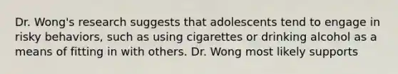 Dr. Wong's research suggests that adolescents tend to engage in risky behaviors, such as using cigarettes or drinking alcohol as a means of fitting in with others. Dr. Wong most likely supports