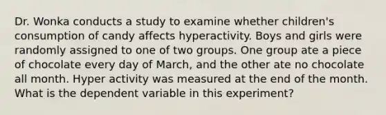 Dr. Wonka conducts a study to examine whether children's consumption of candy affects hyperactivity. Boys and girls were randomly assigned to one of two groups. One group ate a piece of chocolate every day of March, and the other ate no chocolate all month. Hyper activity was measured at the end of the month. What is the dependent variable in this experiment?