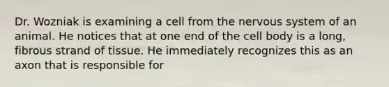 Dr. Wozniak is examining a cell from the nervous system of an animal. He notices that at one end of the cell body is a long, fibrous strand of tissue. He immediately recognizes this as an axon that is responsible for