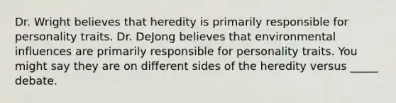 Dr. Wright believes that heredity is primarily responsible for personality traits. Dr. DeJong believes that environmental influences are primarily responsible for personality traits. You might say they are on different sides of the heredity versus _____ debate.