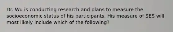 Dr. Wu is conducting research and plans to measure the socioeconomic status of his participants. His measure of SES will most likely include which of the following?