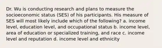 Dr. Wu is conducting research and plans to measure the socioeconomic status (SES) of his participants. His measure of SES will most likely include which of the following? a. income level, education level, and occupational status b. income level, area of education or specialized training, and race c. income level and reputation d. income level and ethnicity