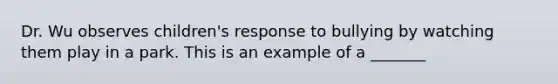 Dr. Wu observes children's response to bullying by watching them play in a park. This is an example of a _______