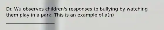 Dr. Wu observes children's responses to bullying by watching them play in a park. This is an example of a(n) _____________________