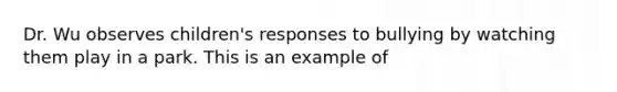 Dr. Wu observes children's responses to bullying by watching them play in a park. This is an example of