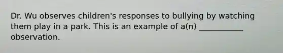 Dr. Wu observes children's responses to bullying by watching them play in a park. This is an example of a(n) ___________ observation.