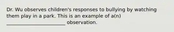 Dr. Wu observes children's responses to bullying by watching them play in a park. This is an example of a(n) ________________________ observation.