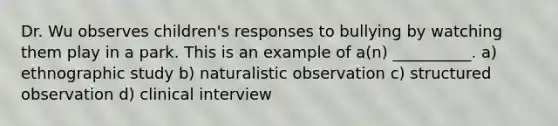 Dr. Wu observes children's responses to bullying by watching them play in a park. This is an example of a(n) __________. a) ethnographic study b) naturalistic observation c) structured observation d) clinical interview