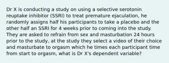 Dr X is conducting a study on using a selective serotonin reuptake inhibitor (SSRI) to treat premature ejaculation, he randomly assigns half his participants to take a placebo and the other half an SSRI for 4 weeks prior to coming into the study. They are asked to refrain from sex and masturbation 24 hours prior to the study, at the study they select a video of their choice and masturbate to orgasm which he times each participant time from start to orgasm, what is Dr X's dependent variable?