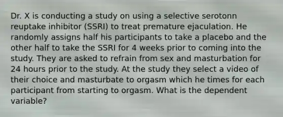 Dr. X is conducting a study on using a selective serotonn reuptake inhibitor (SSRI) to treat premature ejaculation. He randomly assigns half his participants to take a placebo and the other half to take the SSRI for 4 weeks prior to coming into the study. They are asked to refrain from sex and masturbation for 24 hours prior to the study. At the study they select a video of their choice and masturbate to orgasm which he times for each participant from starting to orgasm. What is the dependent variable?