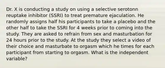 Dr. X is conducting a study on using a selective serotonn reuptake inhibitor (SSRI) to treat premature ejaculation. He randomly assigns half his participants to take a placebo and the other half to take the SSRI for 4 weeks prior to coming into the study. They are asked to refrain from sex and masturbation for 24 hours prior to the study. At the study they select a video of their choice and masturbate to orgasm which he times for each participant from starting to orgasm. What is the independent variable?