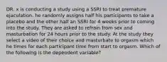 DR. x is conducting a study using a SSRI to treat premature ejaculation. he randomly assigns half his participants to take a placebo and the other half an SSRI for 4 weeks prior to coming into the study. They are asked to refrain from sex and masturbation for 24 hours prior to the study. At the study they select a video of their choice and masturbate to orgasm which he times for each participant time from start to orgasm. Which of the following is the dependent variable?