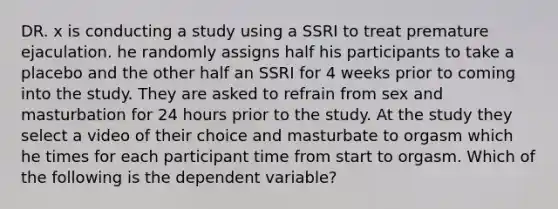 DR. x is conducting a study using a SSRI to treat premature ejaculation. he randomly assigns half his participants to take a placebo and the other half an SSRI for 4 weeks prior to coming into the study. They are asked to refrain from sex and masturbation for 24 hours prior to the study. At the study they select a video of their choice and masturbate to orgasm which he times for each participant time from start to orgasm. Which of the following is the dependent variable?