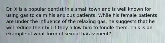 Dr. X is a popular dentist in a small town and is well known for using gas to calm his anxious patients. While his female patients are under the influence of the relaxing gas, he suggests that he will reduce their bill if they allow him to fondle them. This is an example of what form of sexual harassment?