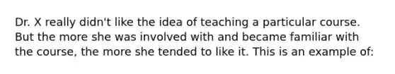 Dr. X really didn't like the idea of teaching a particular course. But the more she was involved with and became familiar with the course, the more she tended to like it. This is an example of: