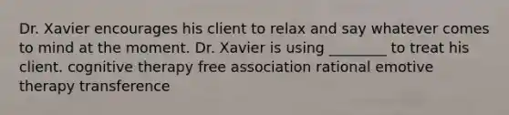 Dr. Xavier encourages his client to relax and say whatever comes to mind at the moment. Dr. Xavier is using ________ to treat his client. cognitive therapy free association rational emotive therapy transference