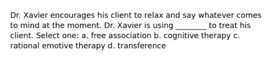 Dr. Xavier encourages his client to relax and say whatever comes to mind at the moment. Dr. Xavier is using ________ to treat his client. Select one: a. free association b. cognitive therapy c. rational emotive therapy d. transference