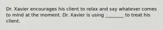 Dr. Xavier encourages his client to relax and say whatever comes to mind at the moment. Dr. Xavier is using ________ to treat his client.