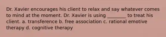 Dr. Xavier encourages his client to relax and say whatever comes to mind at the moment. Dr. Xavier is using ________ to treat his client. a. transference b. free association c. rational emotive therapy d. <a href='https://www.questionai.com/knowledge/kEjTNNroSm-cognitive-therapy' class='anchor-knowledge'>cognitive therapy</a>