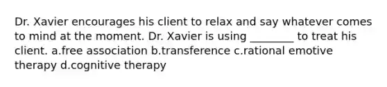 Dr. Xavier encourages his client to relax and say whatever comes to mind at the moment. Dr. Xavier is using ________ to treat his client. a.free association b.transference c.rational emotive therapy d.cognitive therapy