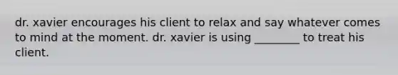 dr. xavier encourages his client to relax and say whatever comes to mind at the moment. dr. xavier is using ________ to treat his client.