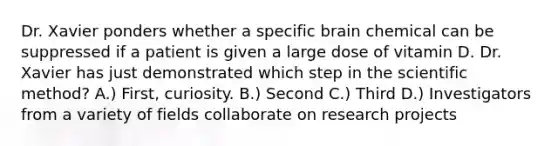 Dr. Xavier ponders whether a specific brain chemical can be suppressed if a patient is given a large dose of vitamin D. Dr. Xavier has just demonstrated which step in the scientific method? A.) First, curiosity. B.) Second C.) Third D.) Investigators from a variety of fields collaborate on research projects