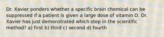 Dr. Xavier ponders whether a specific brain chemical can be suppressed if a patient is given a large dose of vitamin D. Dr. Xavier has just demonstrated which step in the scientific method? a) first b) third c) second d) fourth