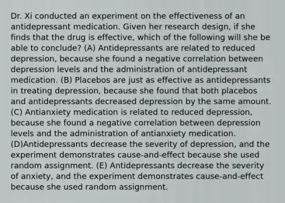 Dr. Xi conducted an experiment on the effectiveness of an antidepressant medication. Given her research design, if she finds that the drug is effective, which of the following will she be able to conclude? (A) Antidepressants are related to reduced depression, because she found a negative correlation between depression levels and the administration of antidepressant medication. (B) Placebos are just as effective as antidepressants in treating depression, because she found that both placebos and antidepressants decreased depression by the same amount. (C) Antianxiety medication is related to reduced depression, because she found a negative correlation between depression levels and the administration of antianxiety medication.(D)Antidepressants decrease the severity of depression, and the experiment demonstrates cause-and-effect because she used random assignment. (E) Antidepressants decrease the severity of anxiety, and the experiment demonstrates cause-and-effect because she used random assignment.