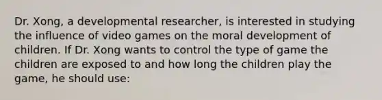 Dr. Xong, a developmental researcher, is interested in studying the influence of video games on the moral development of children. If Dr. Xong wants to control the type of game the children are exposed to and how long the children play the game, he should use: