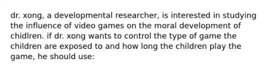 dr. xong, a developmental researcher, is interested in studying the influence of video games on the moral development of chidlren. if dr. xong wants to control the type of game the children are exposed to and how long the children play the game, he should use: