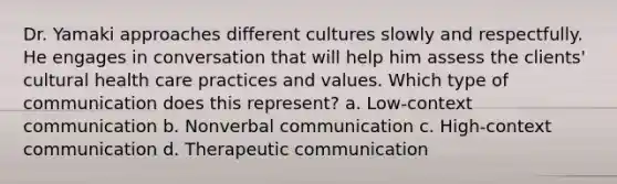 Dr. Yamaki approaches different cultures slowly and respectfully. He engages in conversation that will help him assess the clients' cultural health care practices and values. Which type of communication does this represent? a. Low-context communication b. Nonverbal communication c. High-context communication d. Therapeutic communication