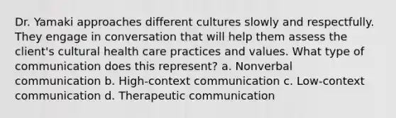 Dr. Yamaki approaches different cultures slowly and respectfully. They engage in conversation that will help them assess the client's cultural health care practices and values. What type of communication does this represent? a. Nonverbal communication b. High-context communication c. Low-context communication d. Therapeutic communication