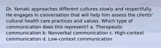 Dr. Yamaki approaches different cultures slowly and respectfully. He engages in conversation that will help him assess the clients' cultural health care practices and values. Which type of communication does this represent? a. Therapeutic communication b. Nonverbal communication c. High-context communication d. Low-context communication