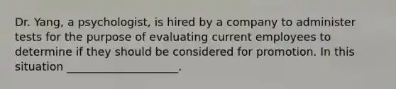 Dr. Yang, a psychologist, is hired by a company to administer tests for the purpose of evaluating current employees to determine if they should be considered for promotion. In this situation ____________________.