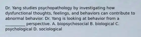 Dr. Yang studies psychopathology by investigating how dysfunctional thoughts, feelings, and behaviors can contribute to abnormal behavior. Dr. Yang is looking at behavior from a __________ perspective. A. biopsychosocial B. biological C. psychological D. sociological