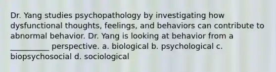 Dr. Yang studies psychopathology by investigating how dysfunctional thoughts, feelings, and behaviors can contribute to abnormal behavior. Dr. Yang is looking at behavior from a __________ perspective. a. biological b. psychological c. biopsychosocial d. sociological