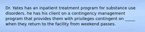 Dr. Yates has an inpatient treatment program for substance use disorders. he has his client on a contingency management program that provides them with privileges contingent on _____ when they return to the facility from weekend passes.