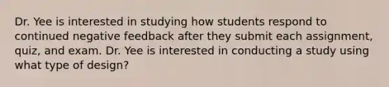 Dr. Yee is interested in studying how students respond to continued negative feedback after they submit each assignment, quiz, and exam. Dr. Yee is interested in conducting a study using what type of design?