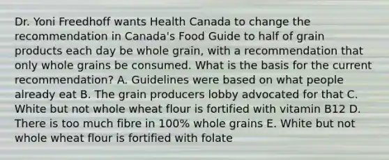 Dr. Yoni Freedhoff wants Health Canada to change the recommendation in Canada's Food Guide to half of grain products each day be whole grain, with a recommendation that only whole grains be consumed. What is the basis for the current recommendation? A. Guidelines were based on what people already eat B. The grain producers lobby advocated for that C. White but not whole wheat flour is fortified with vitamin B12 D. There is too much fibre in 100% whole grains E. White but not whole wheat flour is fortified with folate