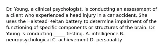 Dr. Young, a clinical psychologist, is conducting an assessment of a client who experienced a head injury in a car accident. She uses the Halstead-Reitan battery to determine impairment of the functioning of specific components or structures of the brain. Dr. Young is conducting _____ testing. A. intelligence B. neuropsychological C. achievement D. personality