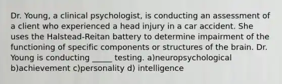 Dr. Young, a clinical psychologist, is conducting an assessment of a client who experienced a head injury in a car accident. She uses the Halstead-Reitan battery to determine impairment of the functioning of specific components or structures of the brain. Dr. Young is conducting _____ testing. a)neuropsychological b)achievement c)personality d) intelligence