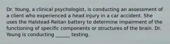 Dr. Young, a clinical psychologist, is conducting an assessment of a client who experienced a head injury in a car accident. She uses the Halstead-Reitan battery to determine impairment of the functioning of specific components or structures of the brain. Dr. Young is conducting ______ testing.