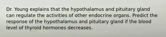 Dr. Young explains that the hypothalamus and pituitary gland can regulate the activities of other endocrine organs. Predict the response of the hypothalamus and pituitary gland if the blood level of thyroid hormones decreases.