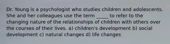 Dr. Young is a psychologist who studies children and adolescents. She and her colleagues use the term _____ to refer to the changing nature of the relationships of children with others over the courses of their lives. a) children's development b) social development c) natural changes d) life changes